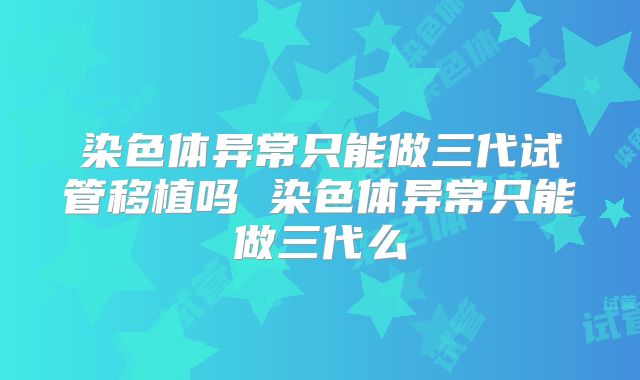 染色体异常只能做三代试管移植吗 染色体异常只能做三代么