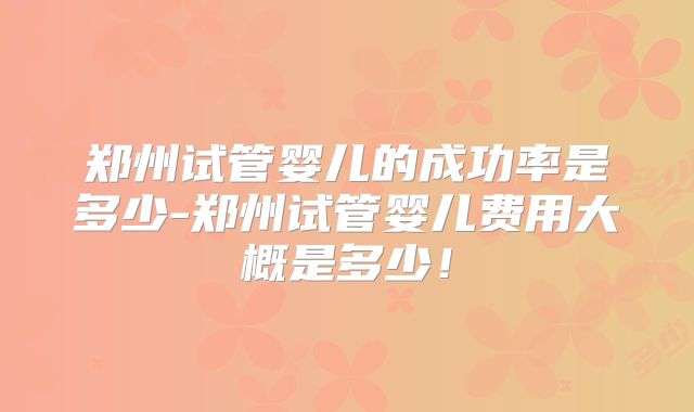 郑州试管婴儿的成功率是多少-郑州试管婴儿费用大概是多少!