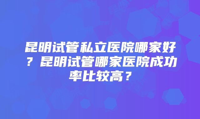 昆明试管私立医院哪家好？昆明试管哪家医院成功率比较高？