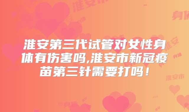 淮安第三代试管对女性身体有伤害吗,淮安市新冠疫苗第三针需要打吗！