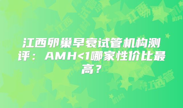 江西卵巢早衰试管机构测评:AMH<1哪家性价比最高?