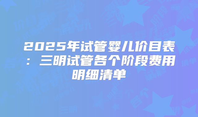 2025年试管婴儿价目表:三明试管各个阶段费用明细清单