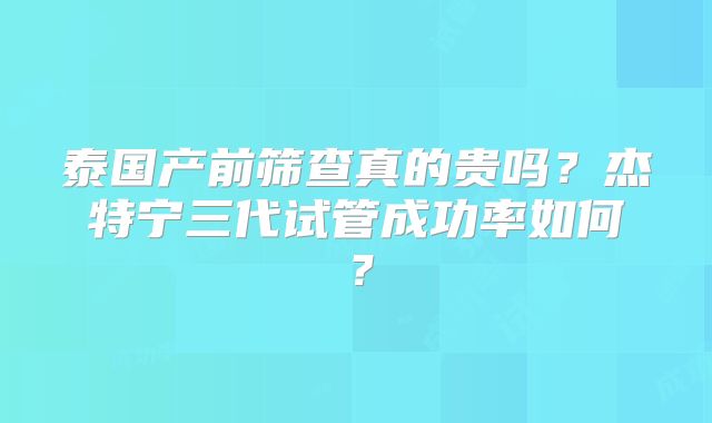 泰国产前筛查真的贵吗？杰特宁三代试管成功率如何？