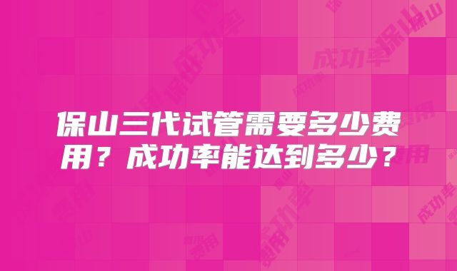 保山三代试管需要多少费用？成功率能达到多少？