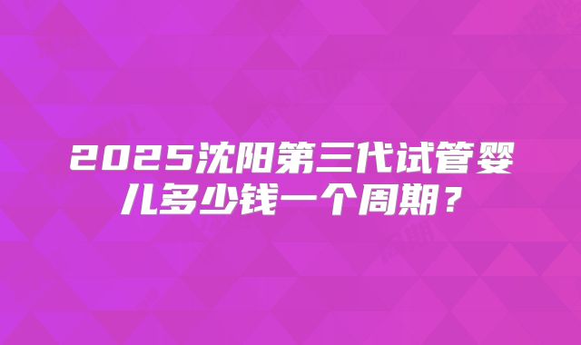 2025沈阳第三代试管婴儿多少钱一个周期?