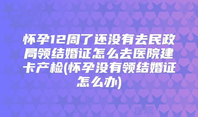 怀孕12周了还没有去民政局领结婚证怎么去医院建卡产检(怀孕没有领结婚证怎么办)