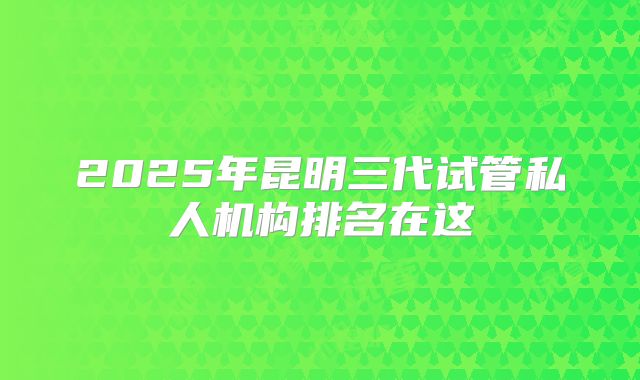 2025年昆明三代试管私人机构排名在这
