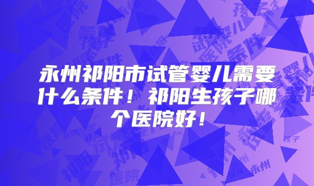 永州祁阳市试管婴儿需要什么条件！祁阳生孩子哪个医院好！