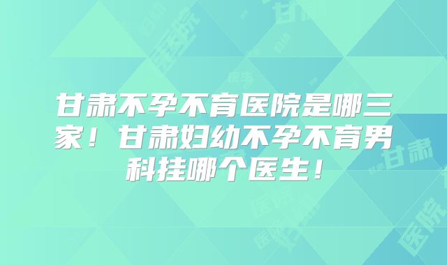 甘肃不孕不育医院是哪三家！甘肃妇幼不孕不育男科挂哪个医生！