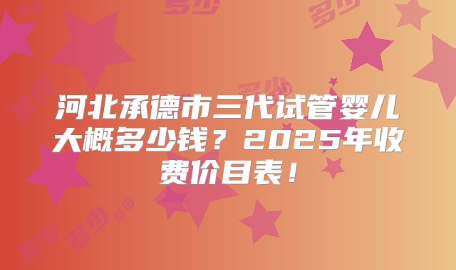 河北承德市三代试管婴儿大概多少钱?2025年收费价目表!