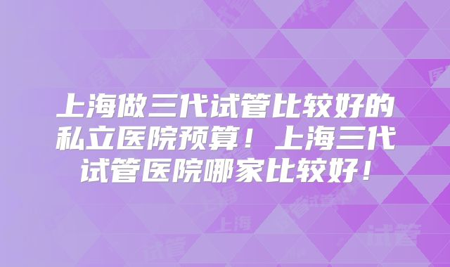 上海做三代试管比较好的私立医院预算!上海三代试管医院哪家比较好!