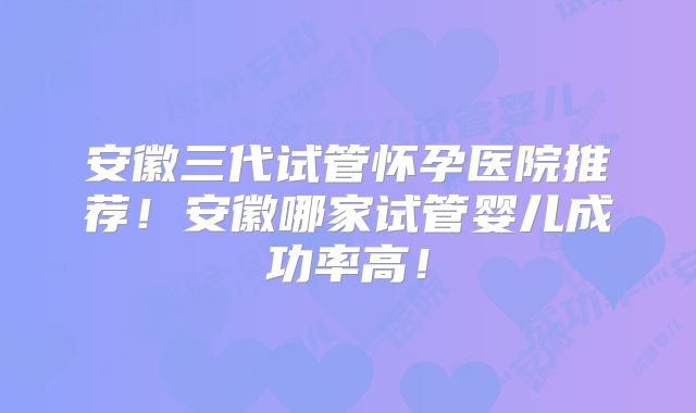 安徽三代试管怀孕医院推荐!安徽哪家试管婴儿成功率高!
