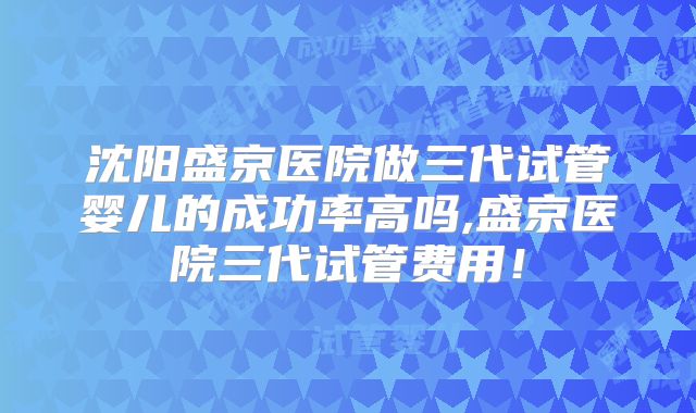 沈阳盛京医院做三代试管婴儿的成功率高吗,盛京医院三代试管费用!