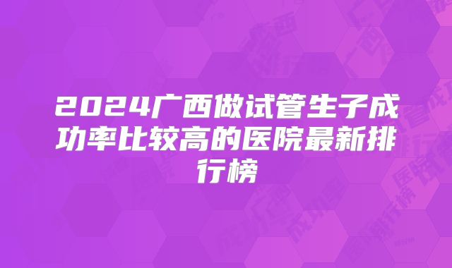2024广西做试管生子成功率比较高的医院最新排行榜