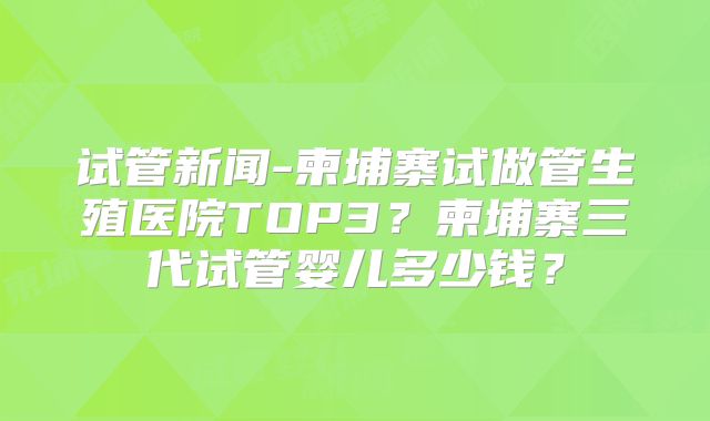 试管新闻-柬埔寨试做管生殖医院TOP3？柬埔寨三代试管婴儿多少钱？