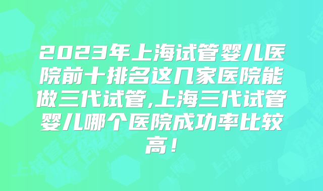 2023年上海试管婴儿医院前十排名这几家医院能做三代试管,上海三代试管婴儿哪个医院成功率比较高！