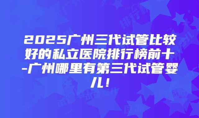 2025广州三代试管比较好的私立医院排行榜前十-广州哪里有第三代试管婴儿！