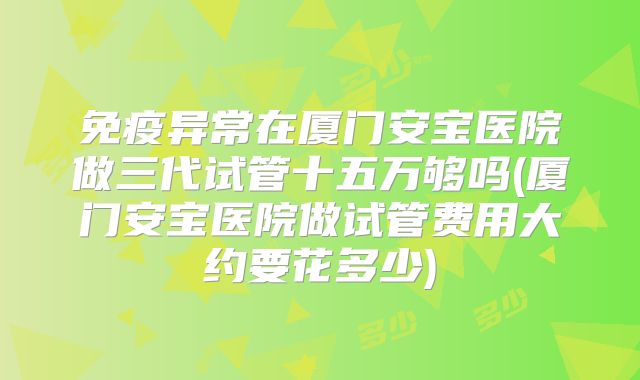 免疫异常在厦门安宝医院做三代试管十五万够吗(厦门安宝医院做试管费用大约要花多少)