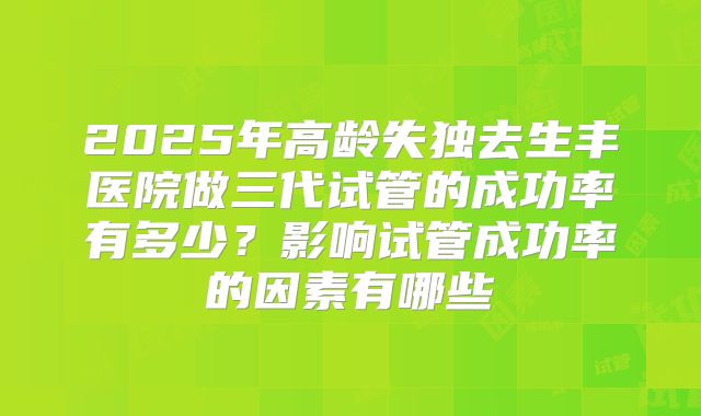 2025年高龄失独去生丰医院做三代试管的成功率有多少?影响试管成功率的因素有哪些