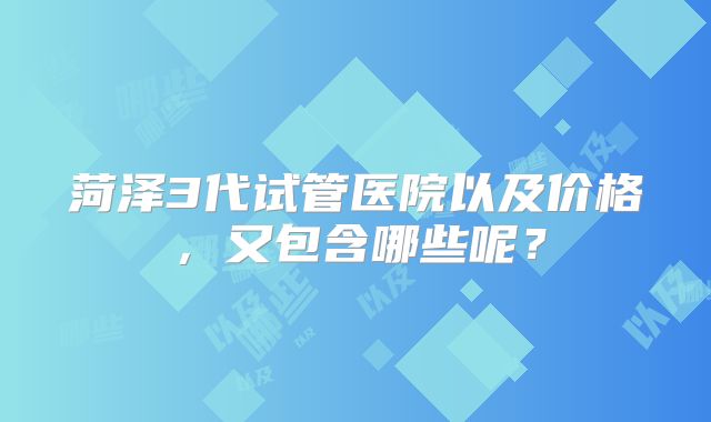 菏泽3代试管医院以及价格,又包含哪些呢?