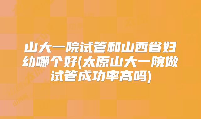 山大一院试管和山西省妇幼哪个好(太原山大一院做试管成功率高吗)