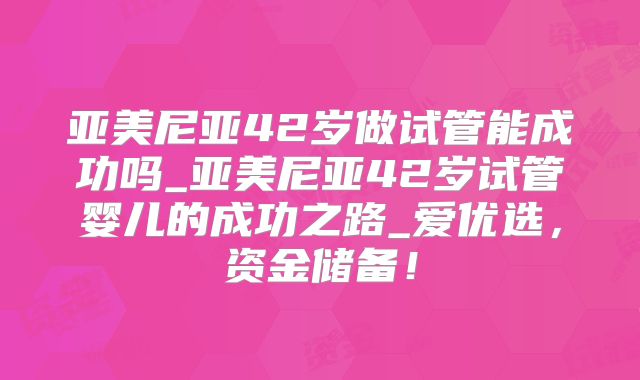 亚美尼亚42岁做试管能成功吗_亚美尼亚42岁试管婴儿的成功之路_爱优选，资金储备！