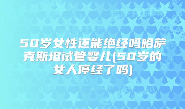 50岁女性还能绝经吗哈萨克斯坦试管婴儿(50岁的女人停经了吗)