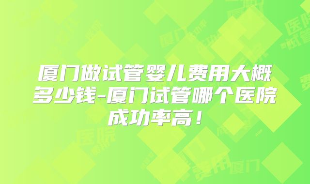 厦门做试管婴儿费用大概多少钱-厦门试管哪个医院成功率高！
