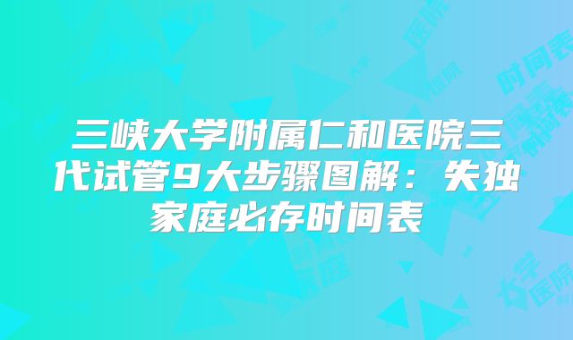 三峡大学附属仁和医院三代试管9大步骤图解:失独家庭必存时间表