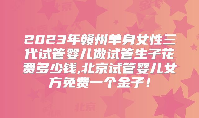 2023年赣州单身女性三代试管婴儿做试管生子花费多少钱,北京试管婴儿女方免费一个金子！
