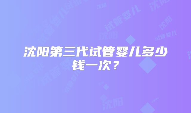 沈阳第三代试管婴儿多少钱一次？