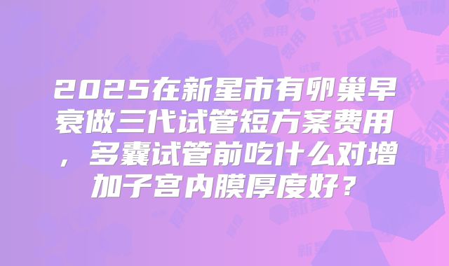 2025在新星市有卵巢早衰做三代试管短方案费用,多囊试管前吃什么对增加子宫内膜厚度好?