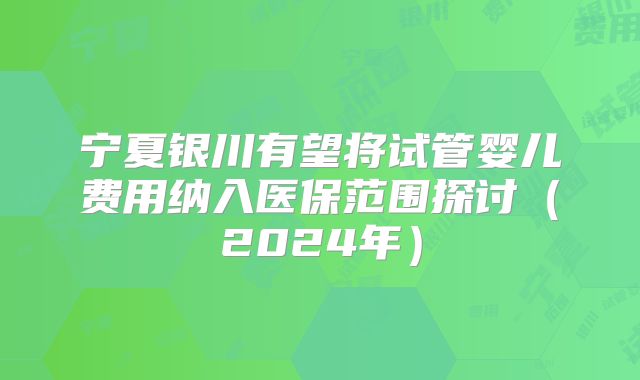 宁夏银川有望将试管婴儿费用纳入医保范围探讨（2024年）