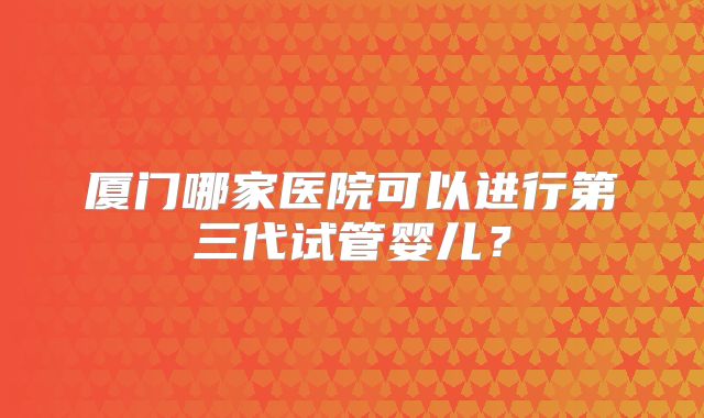 厦门哪家医院可以进行第三代试管婴儿？