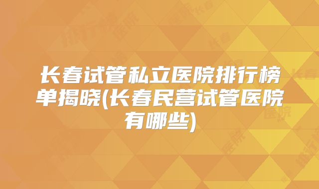 长春试管私立医院排行榜单揭晓(长春民营试管医院有哪些)