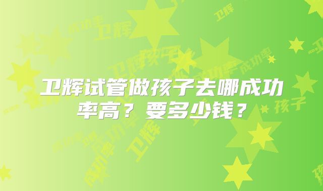 卫辉试管做孩子去哪成功率高?要多少钱?