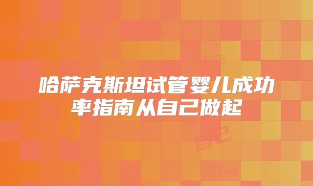 哈萨克斯坦试管婴儿成功率指南从自己做起