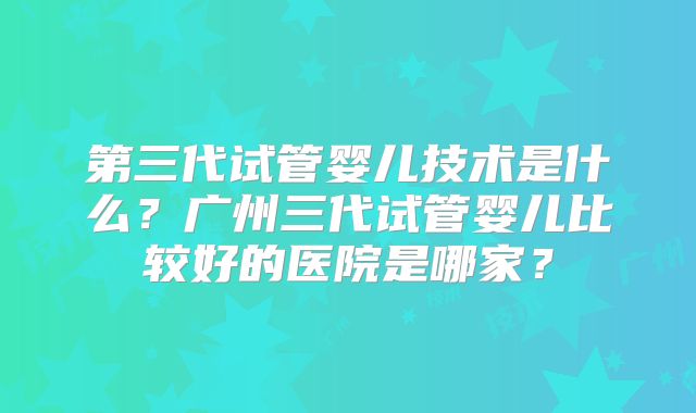 第三代试管婴儿技术是什么?广州三代试管婴儿比较好的医院是哪家?