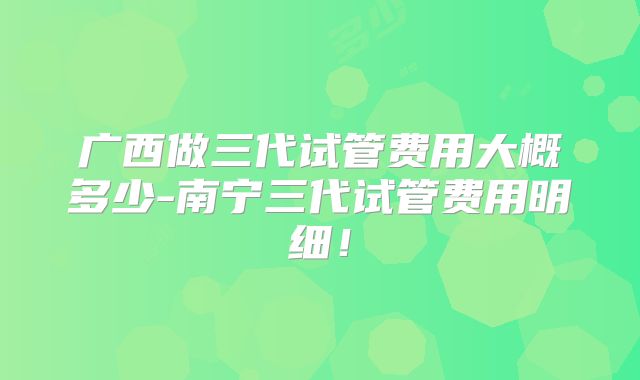 广西做三代试管费用大概多少-南宁三代试管费用明细！