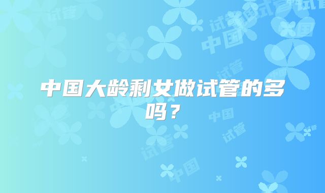 中国大龄剩女做试管的多吗？