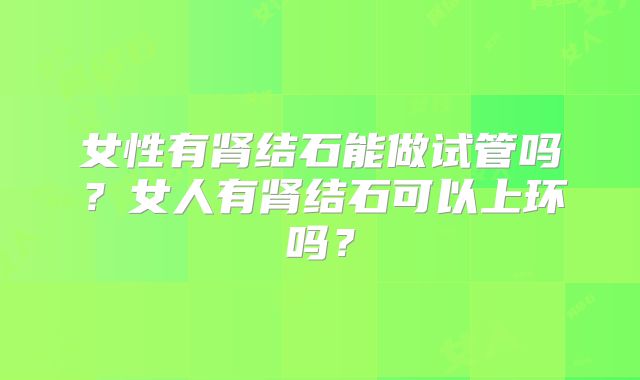 女性有肾结石能做试管吗?女人有肾结石可以上环吗?