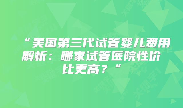 “美国第三代试管婴儿费用解析：哪家试管医院性价比更高？”