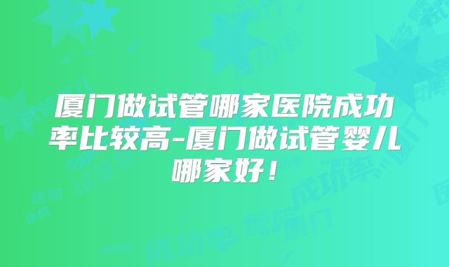 厦门做试管哪家医院成功率比较高-厦门做试管婴儿哪家好！