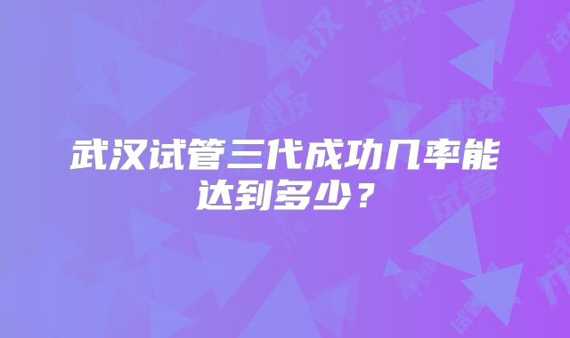武汉试管三代成功几率能达到多少?