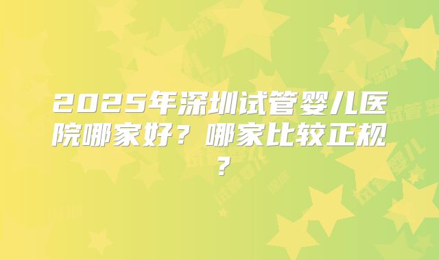 2025年深圳试管婴儿医院哪家好？哪家比较正规？