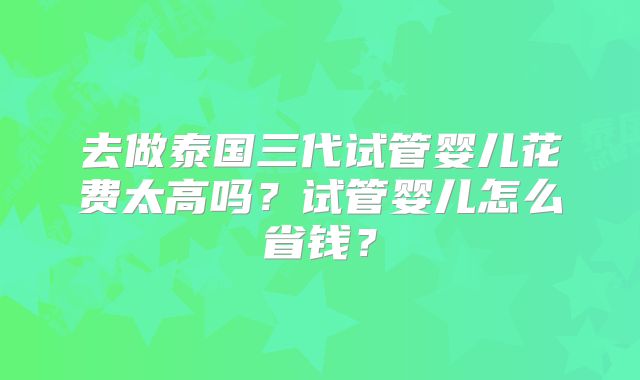 去做泰国三代试管婴儿花费太高吗？试管婴儿怎么省钱？