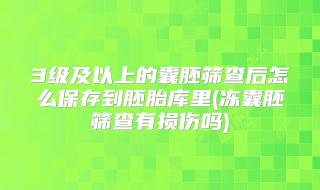 3级及以上的囊胚筛查后怎么保存到胚胎库里(冻囊胚筛查有损伤吗)