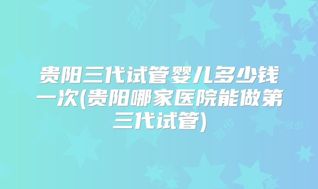 贵阳三代试管婴儿多少钱一次(贵阳哪家医院能做第三代试管)