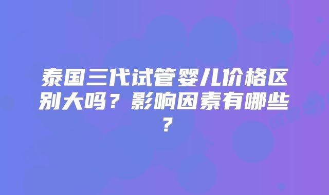泰国三代试管婴儿价格区别大吗？影响因素有哪些？