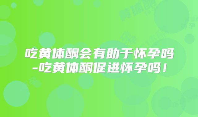 吃黄体酮会有助于怀孕吗-吃黄体酮促进怀孕吗！